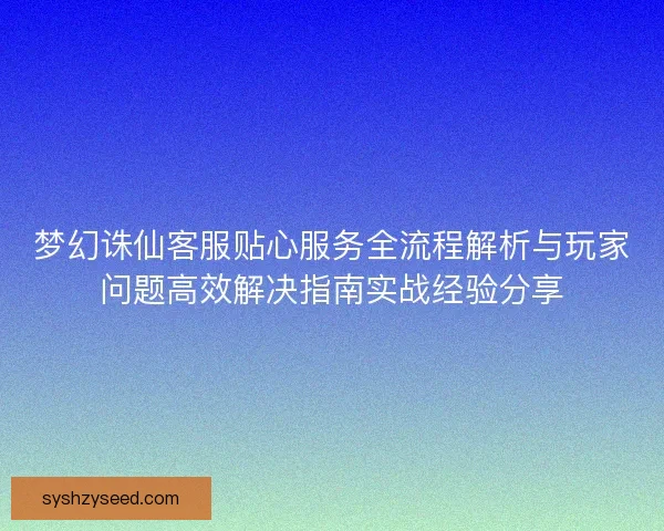 梦幻诛仙客服贴心服务全流程解析与玩家问题高效解决指南实战经验分享