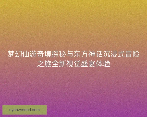 梦幻仙游奇境探秘与东方神话沉浸式冒险之旅全新视觉盛宴体验