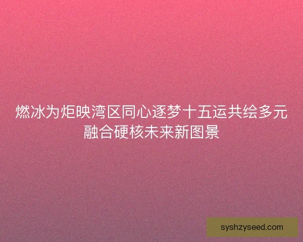 燃冰为炬映湾区同心逐梦十五运共绘多元融合硬核未来新图景