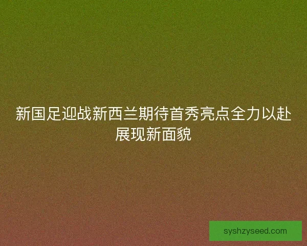 新国足迎战新西兰期待首秀亮点全力以赴展现新面貌