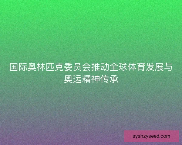 国际奥林匹克委员会推动全球体育发展与奥运精神传承