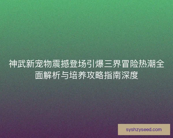 神武新宠物震撼登场引爆三界冒险热潮全面解析与培养攻略指南深度