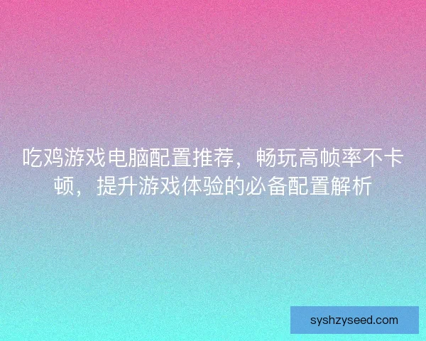 吃鸡游戏电脑配置推荐，畅玩高帧率不卡顿，提升游戏体验的必备配置解析