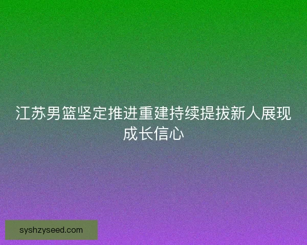 江苏男篮坚定推进重建持续提拔新人展现成长信心