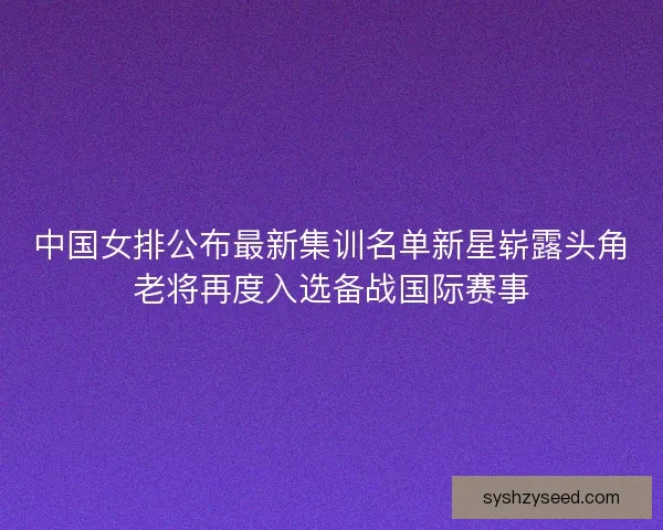 中国女排公布最新集训名单新星崭露头角老将再度入选备战国际赛事