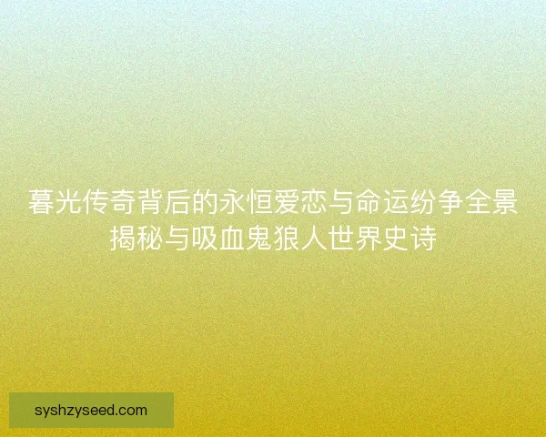 暮光传奇背后的永恒爱恋与命运纷争全景揭秘与吸血鬼狼人世界史诗